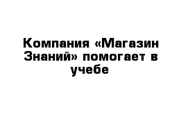  Компания «Магазин Знаний» помогает в учебе